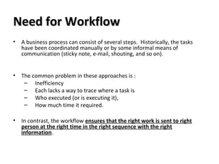 Need for WorkflowNeed for Workflow
• A business process can consist of several steps. Historically, the tasks
have been coordinated manually or by some informal means of
communication (sticky note, e-mail, shouting, and so on).
• The common problem in these approaches is :
– Inefficiency
– Each lacks a way to trace where a task is
– Who executed (or is executing it),
– How much time it required.
• In contrast, the workflow ensures that the right work is sent to right
person at the right time in the right sequence with the right
information.
 