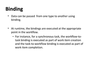 BindingBinding
• Data can be passed from one type to another using
binding.
• At runtime, the bindings are executed at the appropriate
point in the workflow.
– For instance, for a synchronous task, the workflow-to-
task binding is executed as part of work item creation
and the task-to-workflow binding is executed as part of
work item completion.
 