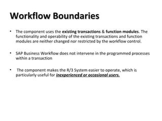 Workflow BoundariesWorkflow Boundaries
• The component uses the existing transactions & function modules. The
functionality and operability of the existing transactions and function
modules are neither changed nor restricted by the workflow control.
• SAP Business Workflow does not intervene in the programmed processes
within a transaction
• The component makes the R/3 System easier to operate, which is
particularly useful for inexperienced or occasional users.
 
