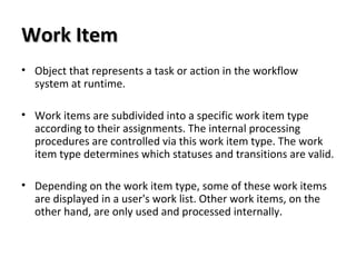 Work ItemWork Item
• Object that represents a task or action in the workflow
system at runtime.
• Work items are subdivided into a specific work item type
according to their assignments. The internal processing
procedures are controlled via this work item type. The work
item type determines which statuses and transitions are valid.
• Depending on the work item type, some of these work items
are displayed in a user's work list. Other work items, on the
other hand, are only used and processed internally.
 