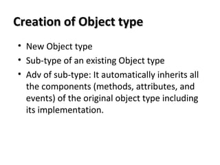 Creation of Object typeCreation of Object type
• New Object type
• Sub-type of an existing Object type
• Adv of sub-type: It automatically inherits all
the components (methods, attributes, and
events) of the original object type including
its implementation.
 