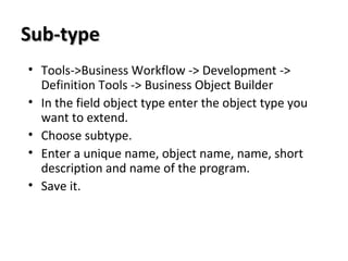 Sub-typeSub-type
• Tools->Business Workflow -> Development ->
Definition Tools -> Business Object Builder
• In the field object type enter the object type you
want to extend.
• Choose subtype.
• Enter a unique name, object name, name, short
description and name of the program.
• Save it.
 