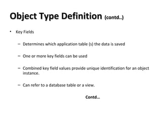 Object Type DefinitionObject Type Definition (contd..)(contd..)
• Key Fields
– Determines which application table (s) the data is saved
– One or more key fields can be used
– Combined key field values provide unique identification for an object
instance.
– Can refer to a database table or a view.
Contd…
 