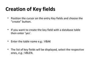 Creation of Key fieldsCreation of Key fields
• Position the cursor on the entry Key fields and choose the
“create” button.
• If you want to create the key field with a database table
then enter ‘yes’.
• Enter the table name e.g.: VBAK
• The list of key fields will be displayed, select the respective
ones, e.g.: VBLEN.
 