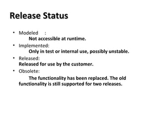Release StatusRelease Status
• Modeled :
Not accessible at runtime.
• Implemented:
Only in test or internal use, possibly unstable.
• Released:
Released for use by the customer.
• Obsolete:
The functionality has been replaced. The old
functionality is still supported for two releases.
 