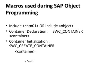 Macros used during SAP ObjectMacros used during SAP Object
ProgrammingProgramming
• Include <cntn01> OR Include <object>
• Container Declaration : SWC_CONTAINER
<container>
• Container Initialization :
SWC_CREATE_CONTAINER
<container>
» Contd.
 