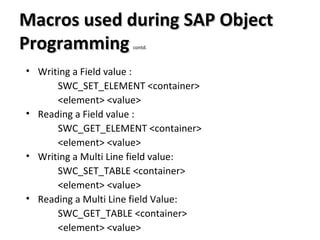 Macros used during SAP ObjectMacros used during SAP Object
ProgrammingProgramming contd.
• Writing a Field value :
SWC_SET_ELEMENT <container>
<element> <value>
• Reading a Field value :
SWC_GET_ELEMENT <container>
<element> <value>
• Writing a Multi Line field value:
SWC_SET_TABLE <container>
<element> <value>
• Reading a Multi Line field Value:
SWC_GET_TABLE <container>
<element> <value>
 