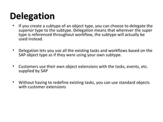 DelegationDelegation
• If you create a subtype of an object type, you can choose to delegate the
superior type to the subtype. Delegation means that wherever the super
type is referenced throughout workflow, the subtype will actually be
used instead.
• Delegation lets you use all the existing tasks and workflows based on the
SAP object type as if they were using your own subtype.
• Customers use their own object extensions with the tasks, events, etc.
supplied by SAP
• Without having to redefine existing tasks, you can use standard objects
with customer extensions
 