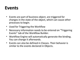 EventsEvents
• Events are part of business object, are triggered for
changes in the state of the object, which can cause other
processes to begin.
• Used for Triggering the Workflow
• Necessary information needs to be entered on “Triggering
Events” tab of the Workflow Builder.
• Workflow Engine will automatically generate the binding.
You can change it afterwards.
• Events can also be defined in Classes. Their behavior is
similar to the events declared in Objects.
 