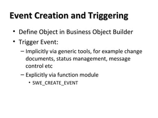 Event Creation and TriggeringEvent Creation and Triggering
• Define Object in Business Object Builder
• Trigger Event:
– Implicitly via generic tools, for example change
documents, status management, message
control etc
– Explicitly via function module
• SWE_CREATE_EVENT
 