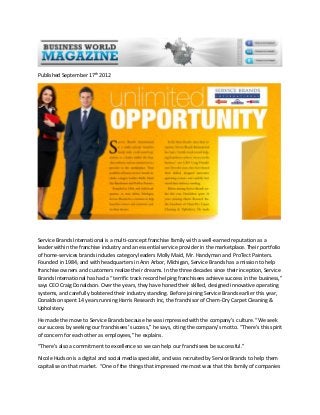 Published September 17th 2012

Service Brands International is a multi-concept franchise family with a well-earned reputation as a
leader within the franchise industry and an essential service provider in the marketplace. Their portfolio
of home-services brands includes category leaders Molly Maid, Mr. Handyman and ProTect Painters.
Founded in 1984, and with headquarters in Ann Arbor, Michigan, Service Brands has a mission to help
franchise owners and customers realize their dreams. In the three decades since their inception, Service
Brands International has had a “terrific track record helping franchisees achieve success in the business,”
says CEO Craig Donaldson. Over the years, they have honed their skilled, designed innovative operating
systems, and carefully bolstered their industry standing. Before joining Service Brands earlier this year,
Donaldson spent 14 years running Harris Research Inc, the franchisor of Chem-Dry Carpet Cleaning &
Upholstery.
He made the move to Service Brands because he was impressed with the company’s culture. “We seek
our success by seeking our franchisees’ success,” he says, citing the company’s motto. “There’s this spirit
of concern for each other as employees,” he explains.
“There’s also a commitment to excellence so we can help our franchisees be successful.”
Nicole Hudson is a digital and social media specialist, and was recruited by Service Brands to help them
capitalise on that market. “One of the things that impressed me most was that this family of companies

 