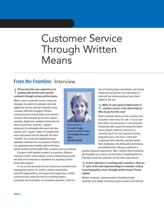 BWW 1
Customer Service
Through Written
Means
From the Frontline Interview
1Please describe your experiences in
dealing with internal and external
customers through various written means.
When I was a corporate human resources
manager, my external customers were job
applicants and my internal customers were
company staff and managers. Written
communications (mainly letters and memos)
could be characterized by the term respon-
siveness. Applicants needed to know that we
had received their résumés, “regrets”
postcards for individuals who were not inter-
viewed, and “regrets” letters for people who
were interviewed but not selected. An extra
“wrinkle” for us was that applicants were
potential customers for our products. Hired or
not, applicants were treated well so that they
would continue to think well of the company and our products.
Company staff needed answers to questions. Respon-
siveness to their needs helped cement relationships so that
we built and maintained a reputation for assisting and for
being team players.
In my current business (human resources consultant and
management trainer for small to midsize businesses,
nonprofit organizations, and government agencies), written
communication takes the form of marketing letters,
proposals, documentation of consulting sessions, confirma-
tion of training dates and details, and human
resources documents and information. E-
mail and fax communications have been
added to the mix.
2What are your general impressions of
customer service in the United States?
Why do you feel this way?
Good customer service in this country is the
exception rather than the rule—it is so rare
that, when I do encounter it, I am surprised.
Companies talk a good line about the impor-
tance of good customer service (it is
certainly one of my more popular training
programs), but in the main, I think that
companies fail to identify, and then teach
their employees, the philosophy, techniques,
and attitudes that will give customers a
positive, pleasant experience. Also, I believe that companies
get wrapped up in policy and procedure, forgetting that it is
they who serve the customer, not the other way around.
3In your experience in working with customers, what are
some of the most important things to remember related
to proving quality service through written means? Please
explain.
Written customer communications should be timely,
readable, and simple. Customers want answers and informa-
PEGGY ISAACSON,
President, Peggy
Isaacson and Associates
The Portable Personnel
Office
Orlando, Florida
luc42673_oldchapter8 4/12/04 5:42 PM Page 2
 
