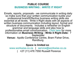 PUBLIC COURSE BUSINESS WRITING :  WRITE IT RIGHT Emails, reports, proposals - we communicate in writing daily so make sure that your written communication builds your professional brand!Effective business writing skills are essential at all levels.  Write it Right deals with all aspects of written business communication including layout, format and structure of documents.  Includes a refresher on English grammar and language skills and also how to professionalise email communication.   Click here  for more information on  Business Writing : Write it Right . Date:   7 September Venue:   Apollo Conference Centre, Bram Fisher Drive, Randburg  Space is limited so    www.workwise.co.za    |    [email_address]      |   +27 (11) 476 7550 Russell Florence 