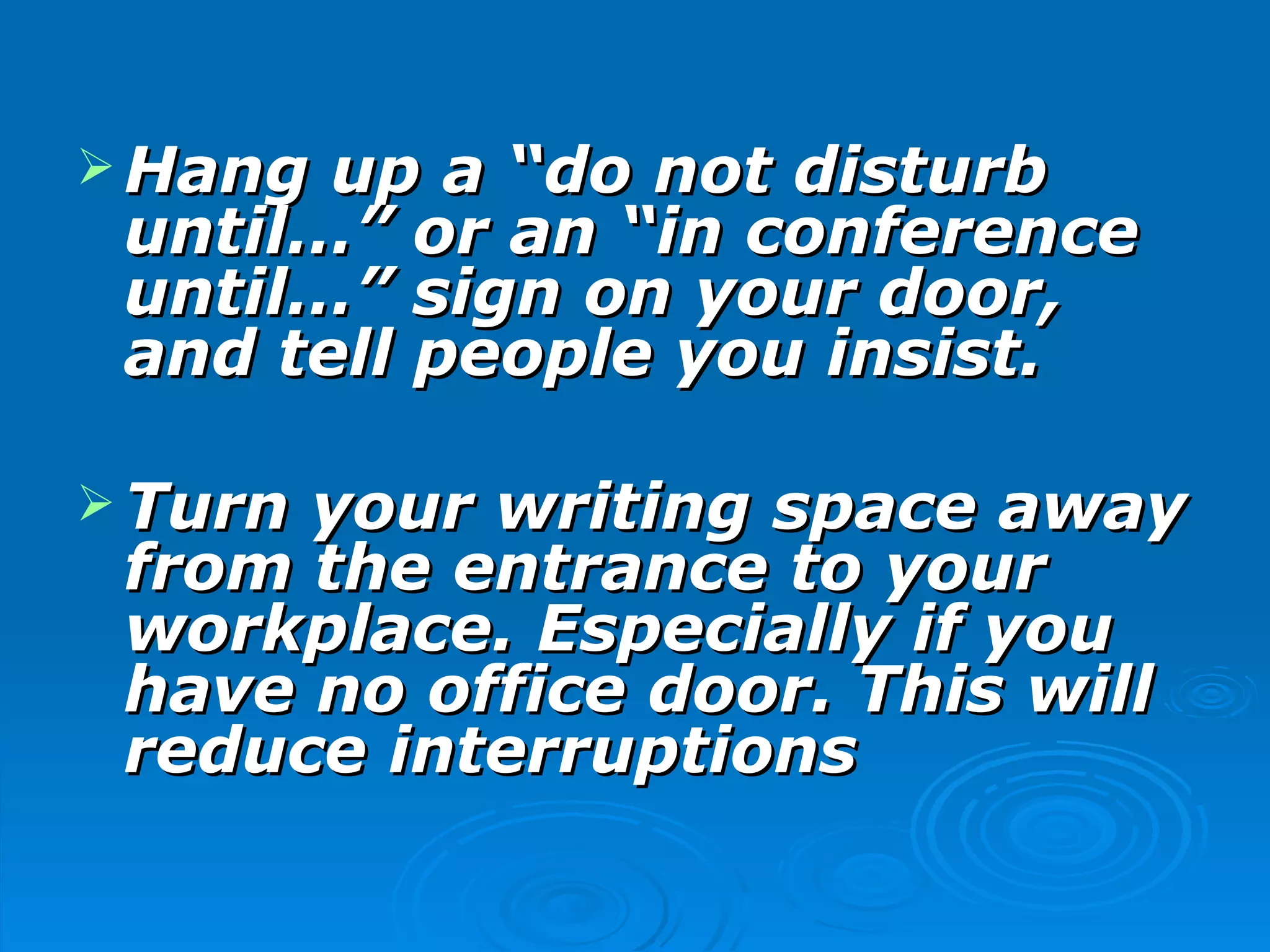  Hang up a “do not disturb
 until…” or an “in conference
 until…” sign on your door,
 and tell people you insist.

 Turnyour writing space away
 from the entrance to your
 workplace. Especially if you
 have no office door. This will
 reduce interruptions
 