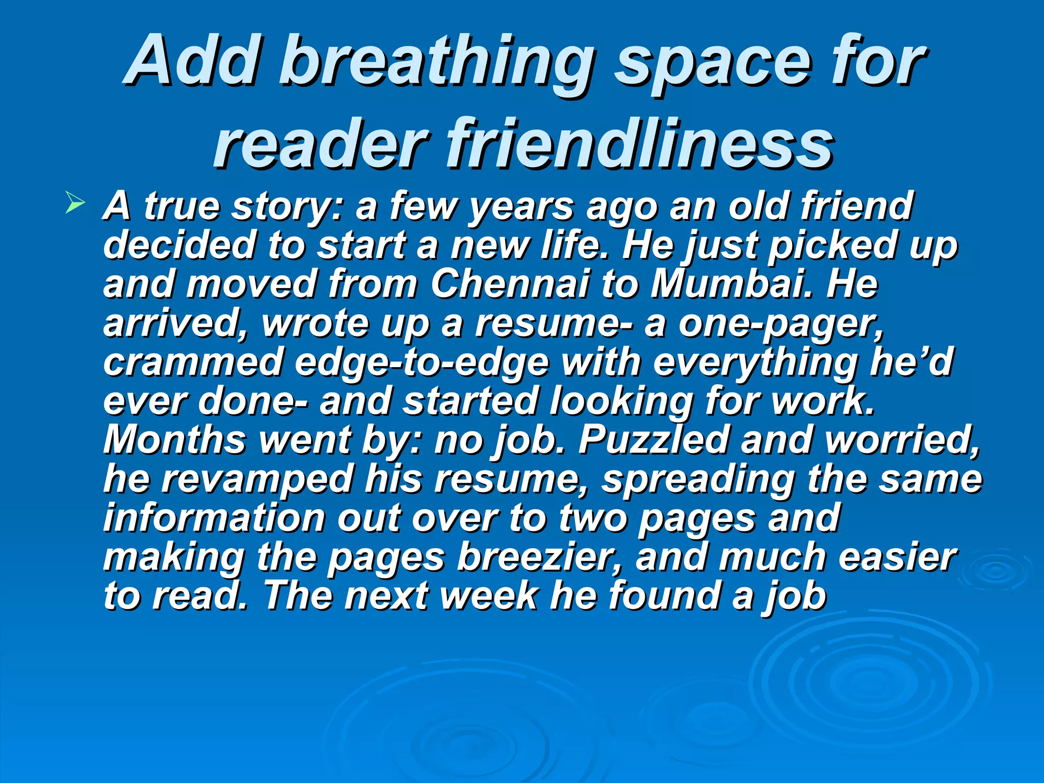 Add breathing space for
       reader friendliness
   A true story: a few years ago an old friend
    decided to start a new life. He just picked up
    and moved from Chennai to Mumbai. He
    arrived, wrote up a resume- a one-pager,
    crammed edge-to-edge with everything he’d
    ever done- and started looking for work.
    Months went by: no job. Puzzled and worried,
    he revamped his resume, spreading the same
    information out over to two pages and
    making the pages breezier, and much easier
    to read. The next week he found a job
 