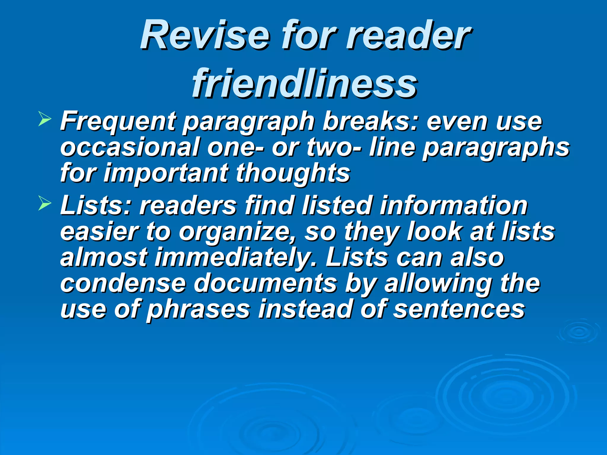 Revise for reader
          friendliness
 Frequent paragraph breaks: even use
  occasional one- or two- line paragraphs
  for important thoughts
 Lists: readers find listed information
  easier to organize, so they look at lists
  almost immediately. Lists can also
  condense documents by allowing the
  use of phrases instead of sentences
 
