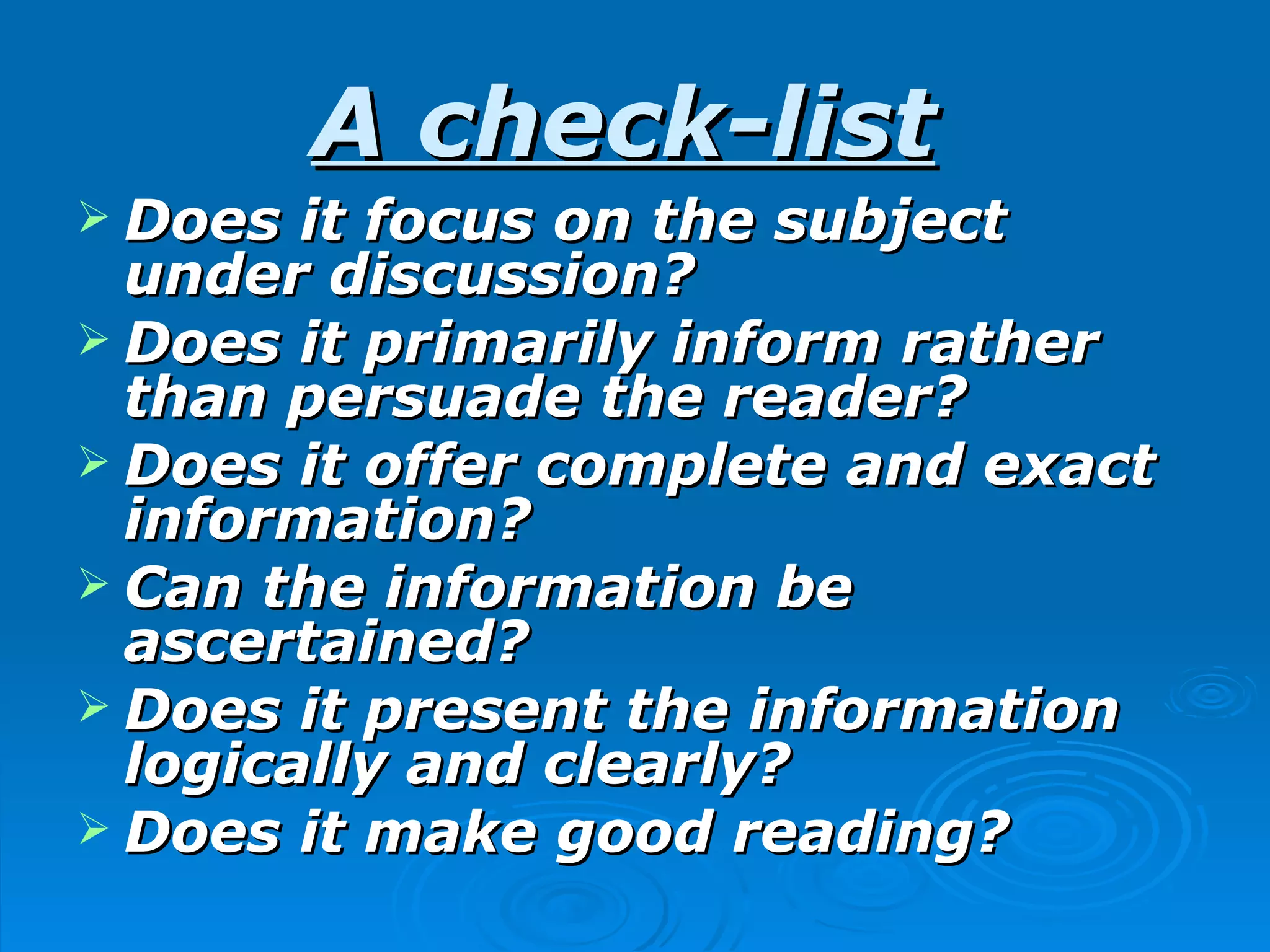 A check-list
 Does  it focus on the subject
  under discussion?
 Does it primarily inform rather
  than persuade the reader?
 Does it offer complete and exact
  information?
 Can the information be
  ascertained?
 Does it present the information
  logically and clearly?
 Does it make good reading?
 