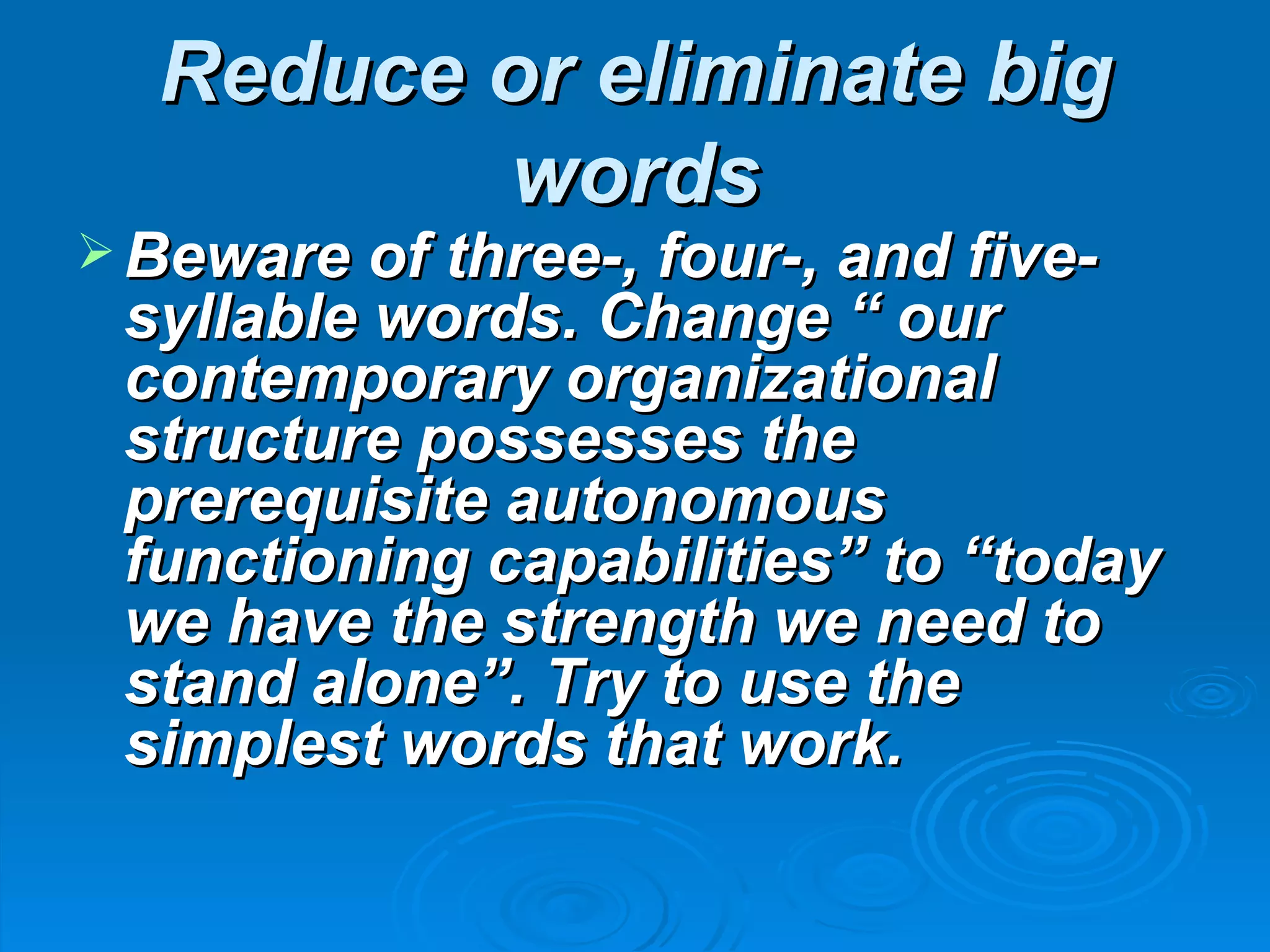 Reduce or eliminate big
         words
 Beware of three-, four-, and five-
 syllable words. Change “ our
 contemporary organizational
 structure possesses the
 prerequisite autonomous
 functioning capabilities” to “today
 we have the strength we need to
 stand alone”. Try to use the
 simplest words that work.
 