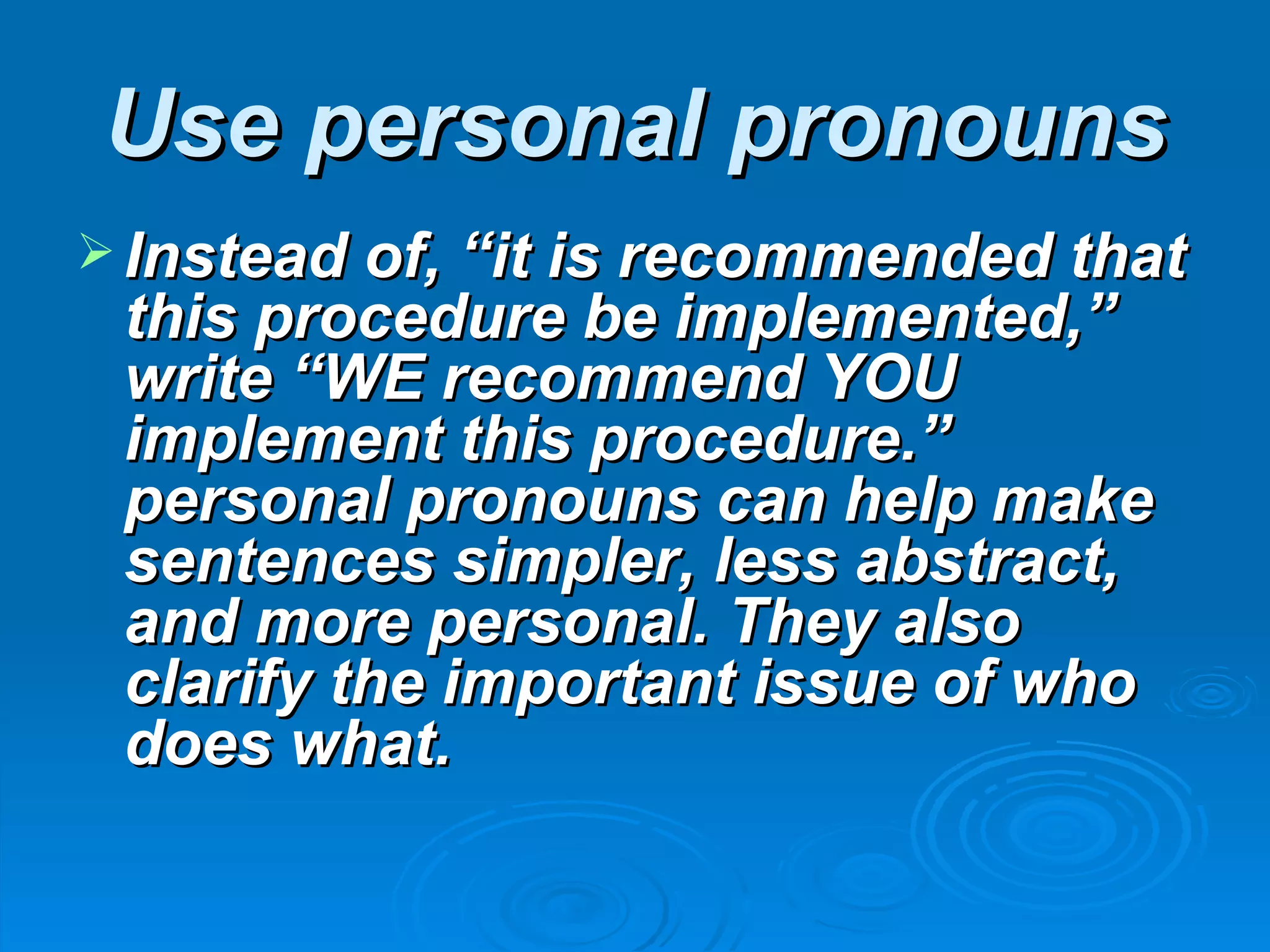 Use personal pronouns
 Instead of, “it is recommended that
 this procedure be implemented,”
 write “WE recommend YOU
 implement this procedure.”
 personal pronouns can help make
 sentences simpler, less abstract,
 and more personal. They also
 clarify the important issue of who
 does what.
 
