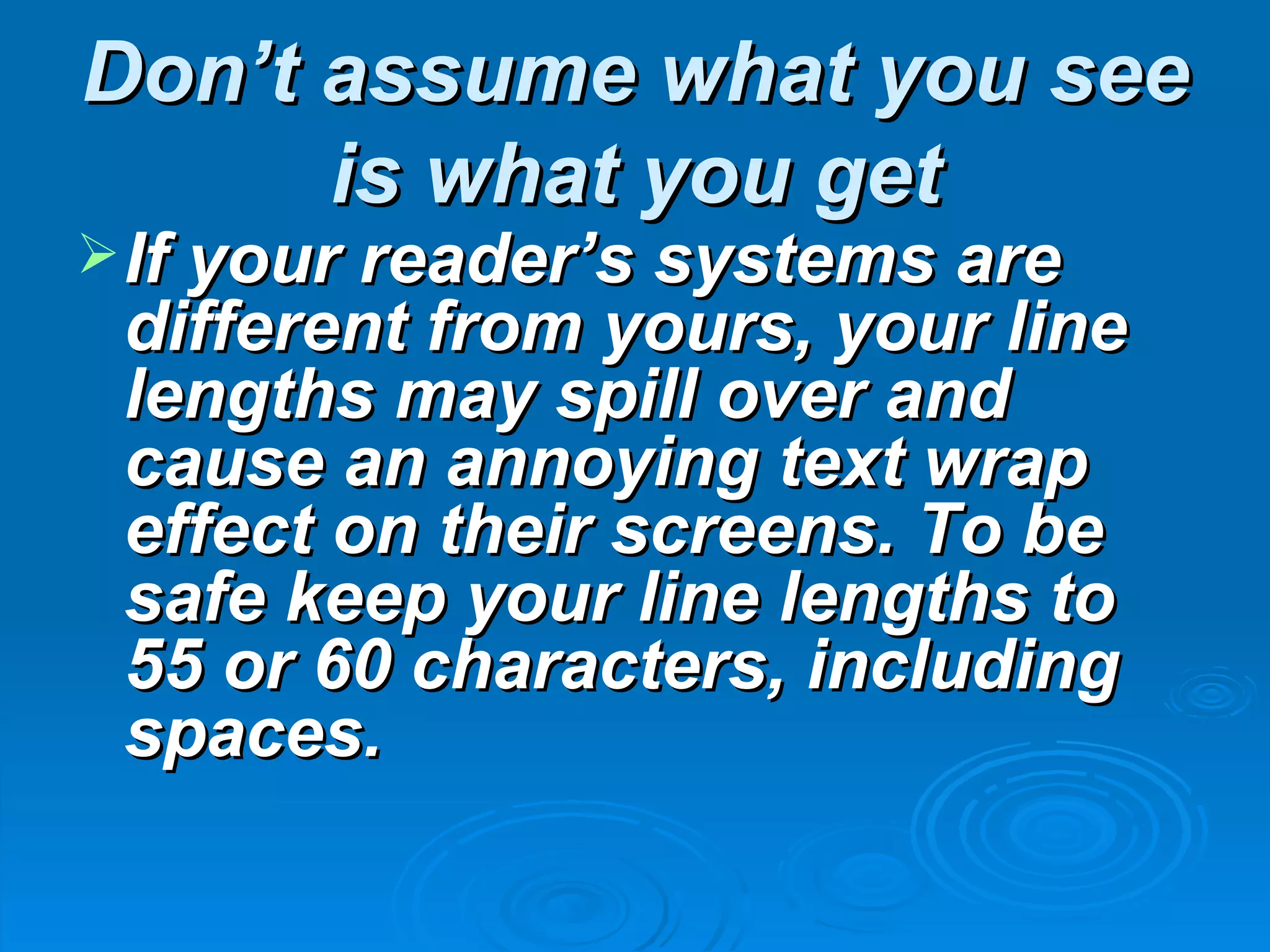 Don’t assume what you see
      is what you get
 If your reader’s systems are
 different from yours, your line
 lengths may spill over and
 cause an annoying text wrap
 effect on their screens. To be
 safe keep your line lengths to
 55 or 60 characters, including
 spaces.
 
