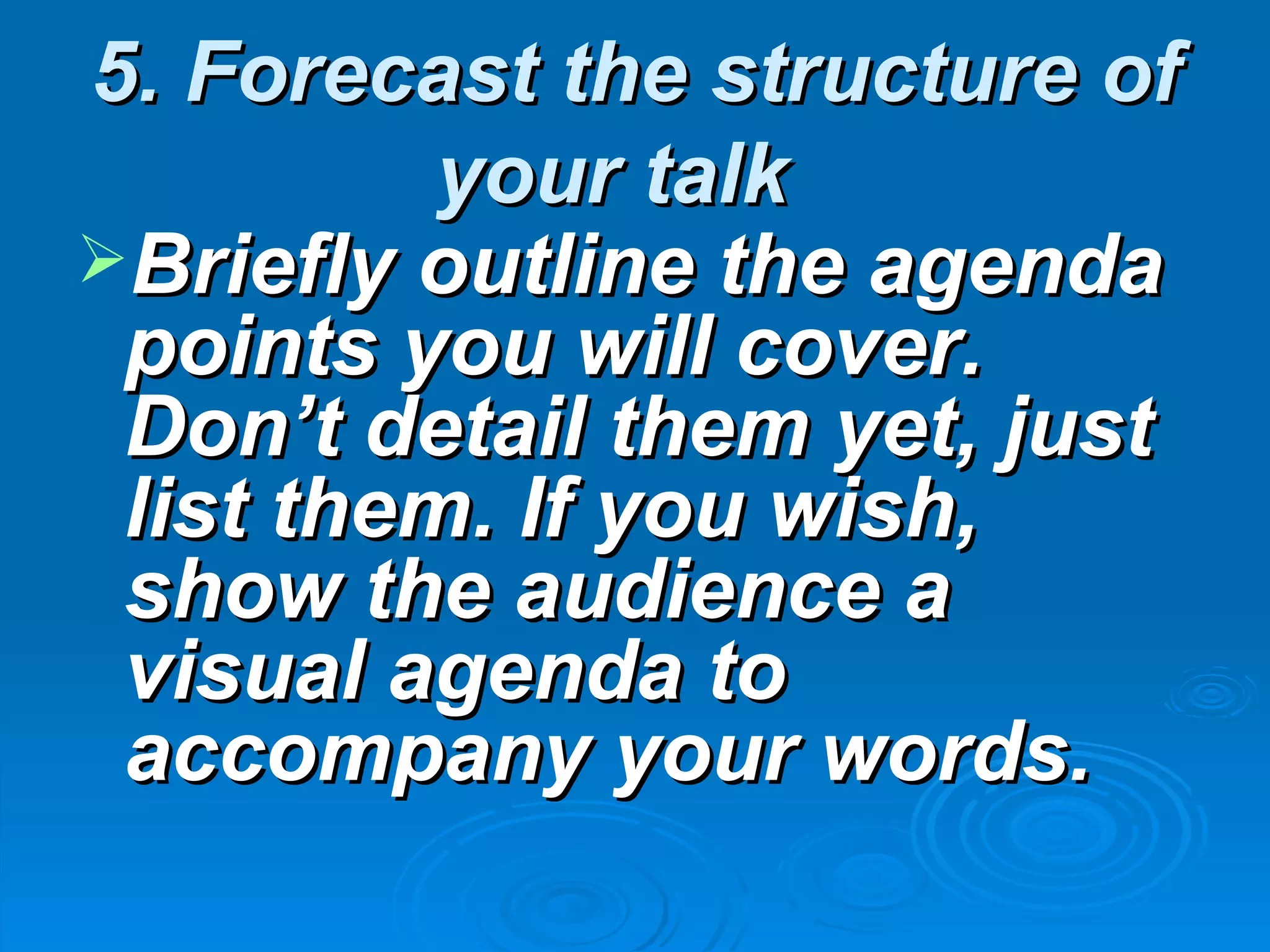 5. Forecast the structure of
          your talk
Briefly outline the agenda
 points you will cover.
 Don’t detail them yet, just
 list them. If you wish,
 show the audience a
 visual agenda to
 accompany your words.
 