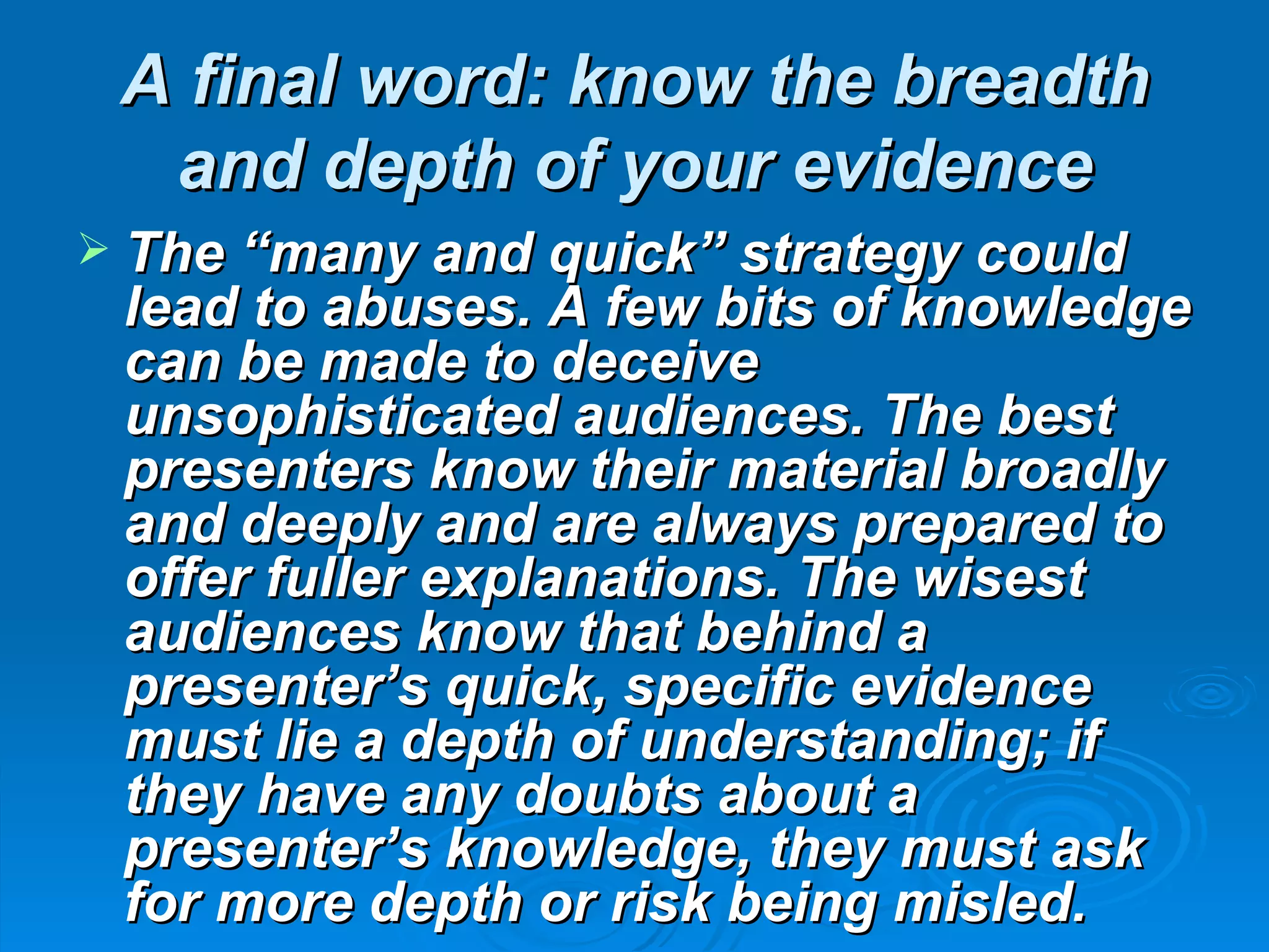 A final word: know the breadth
  and depth of your evidence
 The “many and quick” strategy could
 lead to abuses. A few bits of knowledge
 can be made to deceive
 unsophisticated audiences. The best
 presenters know their material broadly
 and deeply and are always prepared to
 offer fuller explanations. The wisest
 audiences know that behind a
 presenter’s quick, specific evidence
 must lie a depth of understanding; if
 they have any doubts about a
 presenter’s knowledge, they must ask
 for more depth or risk being misled.
 