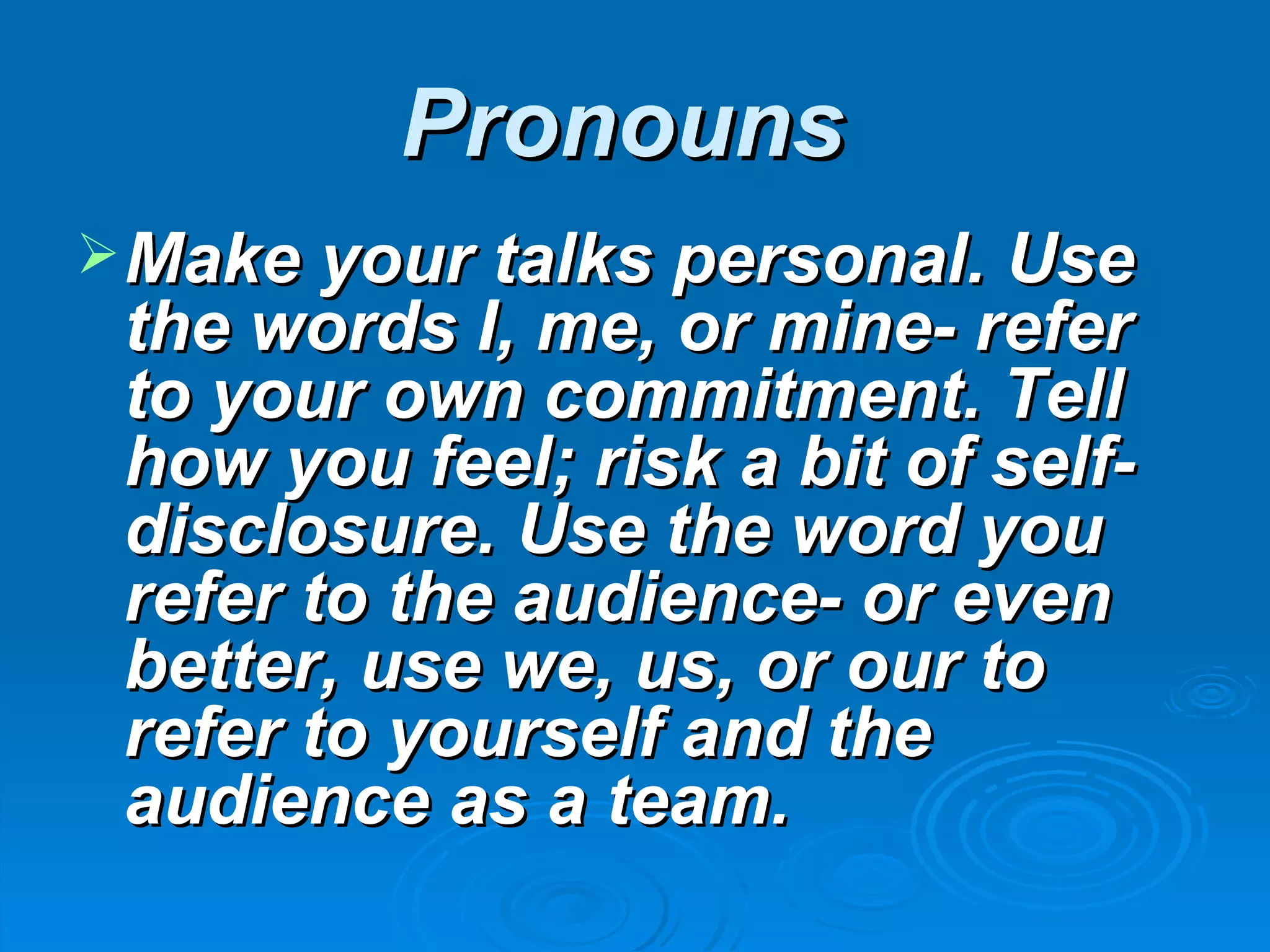 Pronouns
 Make your talks personal. Use
 the words I, me, or mine- refer
 to your own commitment. Tell
 how you feel; risk a bit of self-
 disclosure. Use the word you
 refer to the audience- or even
 better, use we, us, or our to
 refer to yourself and the
 audience as a team.
 
