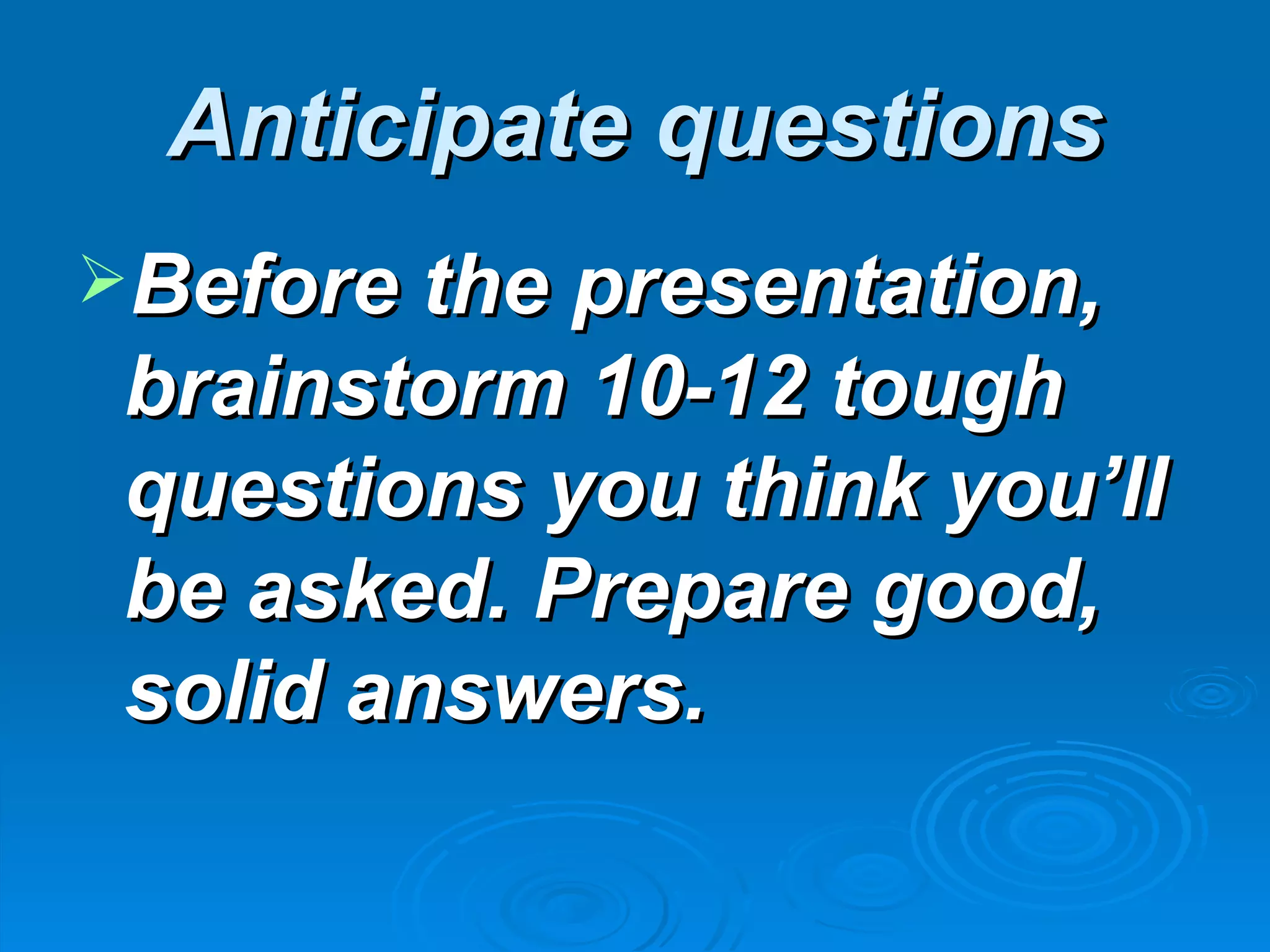 Anticipate questions
Before the presentation,
 brainstorm 10-12 tough
 questions you think you’ll
 be asked. Prepare good,
 solid answers.
 