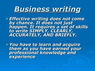 Business writing
 Effectivewriting does not come
 by chance. It does not just
 happen. It requires a set of skills
 to write SIMPLY, CLEARLY,
 ACCURATELY, AND BRIEFLY.

 Youhave to learn and acquire
 them as you have earned your
 professional knowledge and
 experience
 