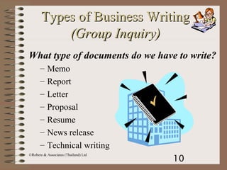 10
©Robere & Associates (Thailand) Ltd
Types of Business WritingTypes of Business Writing
(Group Inquiry)(Group Inquiry)
What type of documents do we have to write?
– Memo
– Report
– Letter
– Proposal
– Resume
– News release
– Technical writing
 