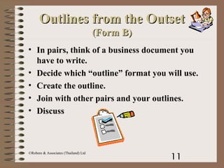 11
©Robere & Associates (Thailand) Ltd
Outlines from the OutsetOutlines from the Outset
(Form B)(Form B)
• In pairs, think of a business document you
have to write.
• Decide which “outline” format you will use.
• Create the outline.
• Join with other pairs and your outlines.
• Discuss
 