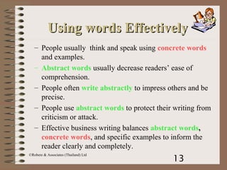 13
©Robere & Associates (Thailand) Ltd
– People usually think and speak using concrete words
and examples.
– Abstract words usually decrease readers’ ease of
comprehension.
– People often write abstractly to impress others and be
precise.
– People use abstract words to protect their writing from
criticism or attack.
– Effective business writing balances abstract words,
concrete words, and specific examples to inform the
reader clearly and completely.
Using words EffectivelyUsing words Effectively
 