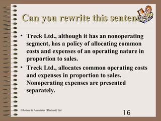 16
©Robere & Associates (Thailand) Ltd
Can you rewrite this sentence?Can you rewrite this sentence?
• Treck Ltd., although it has an nonoperating
segment, has a policy of allocating common
costs and expenses of an operating nature in
proportion to sales.
• Treck Ltd., allocates common operating costs
and expenses in proportion to sales.
Nonoperating expenses are presented
separately.
 