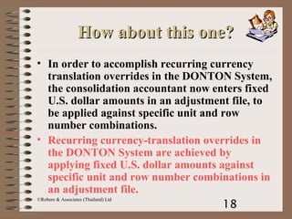 18
©Robere & Associates (Thailand) Ltd
How about this one?How about this one?
• In order to accomplish recurring currency
translation overrides in the DONTON System,
the consolidation accountant now enters fixed
U.S. dollar amounts in an adjustment file, to
be applied against specific unit and row
number combinations.
• Recurring currency-translation overrides in
the DONTON System are achieved by
applying fixed U.S. dollar amounts against
specific unit and row number combinations in
an adjustment file.
 