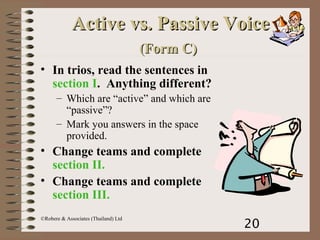 20
©Robere & Associates (Thailand) Ltd
Active vs. Passive VoiceActive vs. Passive Voice
(Form C)(Form C)
• In trios, read the sentences in
section I. Anything different?
– Which are “active” and which are
“passive”?
– Mark you answers in the space
provided.
• Change teams and complete
section II.
• Change teams and complete
section III.
 
