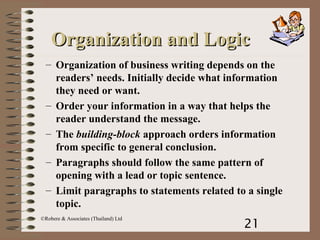 21
©Robere & Associates (Thailand) Ltd
– Organization of business writing depends on the
readers’ needs. Initially decide what information
they need or want.
– Order your information in a way that helps the
reader understand the message.
– The building-block approach orders information
from specific to general conclusion.
– Paragraphs should follow the same pattern of
opening with a lead or topic sentence.
– Limit paragraphs to statements related to a single
topic.
Organization and LogicOrganization and Logic
 