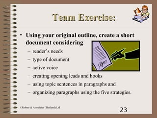 23
©Robere & Associates (Thailand) Ltd
Team Exercise:Team Exercise:
• Using your original outline, create a short
document considering
– reader’s needs
– type of document
– active voice
– creating opening leads and hooks
– using topic sentences in paragraphs and
– organizing paragraphs using the five strategies.
 