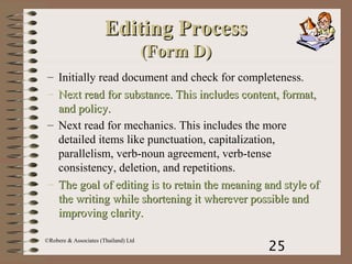 25
©Robere & Associates (Thailand) Ltd
Editing ProcessEditing Process
(Form D)(Form D)
– Initially read document and check for completeness.
– Next read for substance. This includes content, format,Next read for substance. This includes content, format,
and policy.and policy.
– Next read for mechanics. This includes the more
detailed items like punctuation, capitalization,
parallelism, verb-noun agreement, verb-tense
consistency, deletion, and repetitions.
– The goal of editing is to retain the meaning and style ofThe goal of editing is to retain the meaning and style of
the writing while shortening it wherever possible andthe writing while shortening it wherever possible and
improving clarity.improving clarity.
 