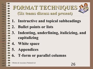 26
©Robere & Associates (Thailand) Ltd
FORMAT TECHNIQUESFORMAT TECHNIQUES
(Six teams discuss and present)(Six teams discuss and present)
1. Instructive and topical subheadings
2. Bullet points or lists
3. Indenting, underlining, italicizing, and
capitalizing
4. White space
5. Appendices
6. T-form or parallel columns
 