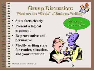 6
©Robere & Associates (Thailand) Ltd
Group Discussion:Group Discussion:
What are the “Goals” of Business Writing?What are the “Goals” of Business Writing?
• State facts clearly
• Present a logical
argument
• Be provocative and
persuasive
• Modify writing style
for reader, situation,
and your intention.
Take me toTake me to
your leader!!your leader!!
 
