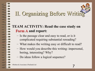 7
©Robere & Associates (Thailand) Ltd
II.II. Organizing Before WritingOrganizing Before Writing
TEAM ACTIVITY: Read the case study on
Form AForm A and report:and report:
– Is the passage clear and easy to read, or is it
complicated requiring substantial rereading?
– What makes the writing easy or difficult to read?
– How would you describe this writing: impersonal,
boring, interesting? Why?
– Do ideas follow a logical sequence?
 