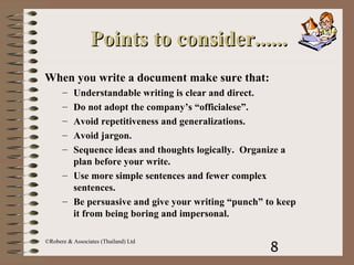 8
©Robere & Associates (Thailand) Ltd
Points to consider......Points to consider......
When you write a document make sure that:
– Understandable writing is clear and direct.
– Do not adopt the company’s “officialese”.
– Avoid repetitiveness and generalizations.
– Avoid jargon.
– Sequence ideas and thoughts logically. Organize a
plan before your write.
– Use more simple sentences and fewer complex
sentences.
– Be persuasive and give your writing “punch” to keep
it from being boring and impersonal.
 