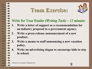 9
©Robere & Associates (Thailand) Ltd
Team Exercise:Team Exercise:
Write for Your ReaderWrite for Your Reader (Writing Task)(Writing Task) – 15 minutes– 15 minutes
1. Write a letter of support as a recommendation for
an industry proposal to a government agency.
2. Write a press-release announcement of a new
product.
3. Write a memo to staff announcing a new vacation
policy.
4. Write an advertising slogan to encourage kids to stay
in school.
 