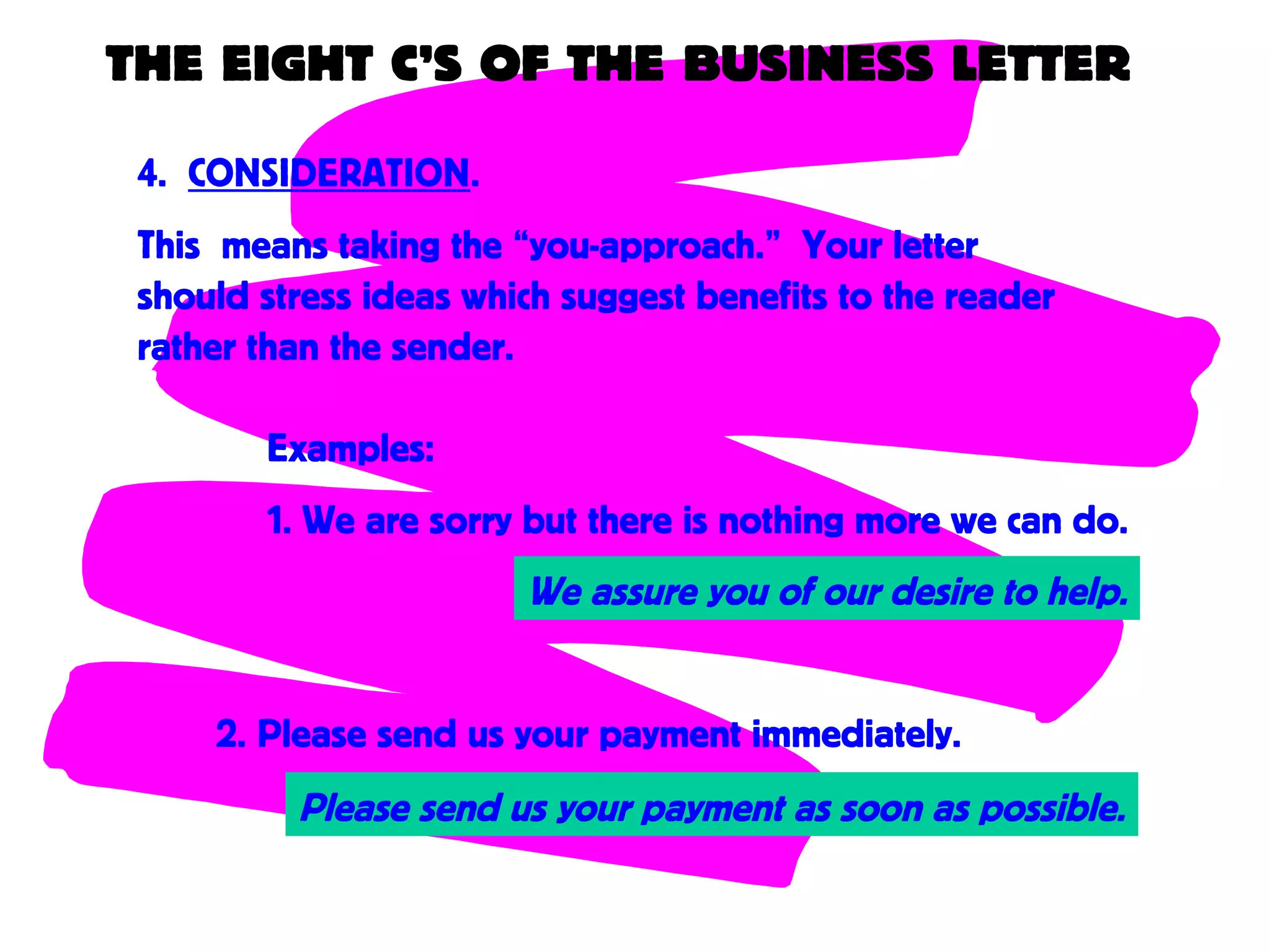 THE EIGHT C’S OF THE BUSINESS LETTER
4. CONSIDERATION.
This means taking the “you-approach.” Your letter
should stress ideas which suggest benefits to the reader
rather than the sender.
Examples:
1. We are sorry but there is nothing more we can do.
Please send us your payment as soon as possible.
2. Please send us your payment immediately.
We assure you of our desire to help.
 