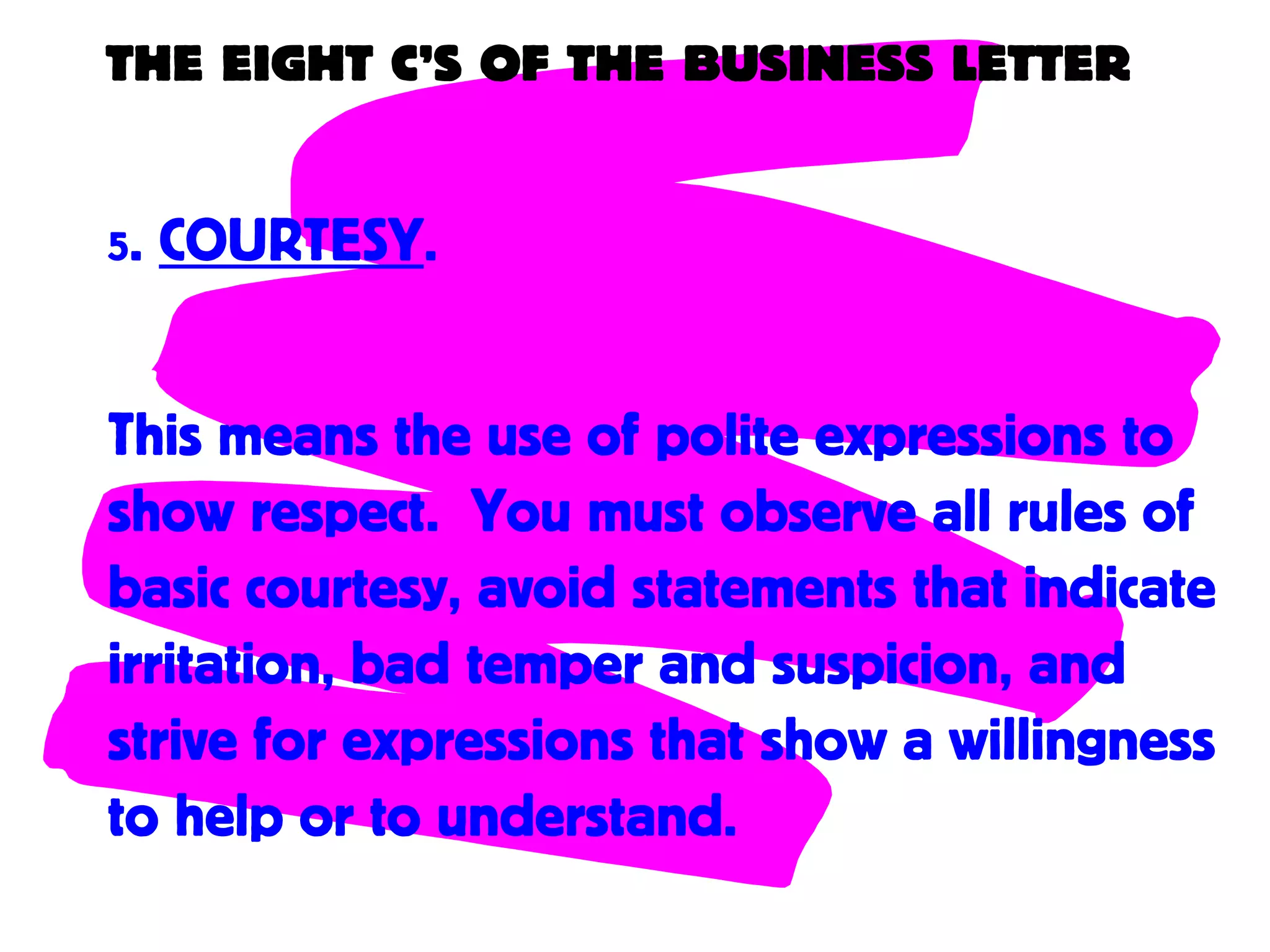 THE EIGHT C’S OF THE BUSINESS LETTER
5. COURTESY.
This means the use of polite expressions to
show respect. You must observe all rules of
basic courtesy, avoid statements that indicate
irritation, bad temper and suspicion, and
strive for expressions that show a willingness
to help or to understand.
 