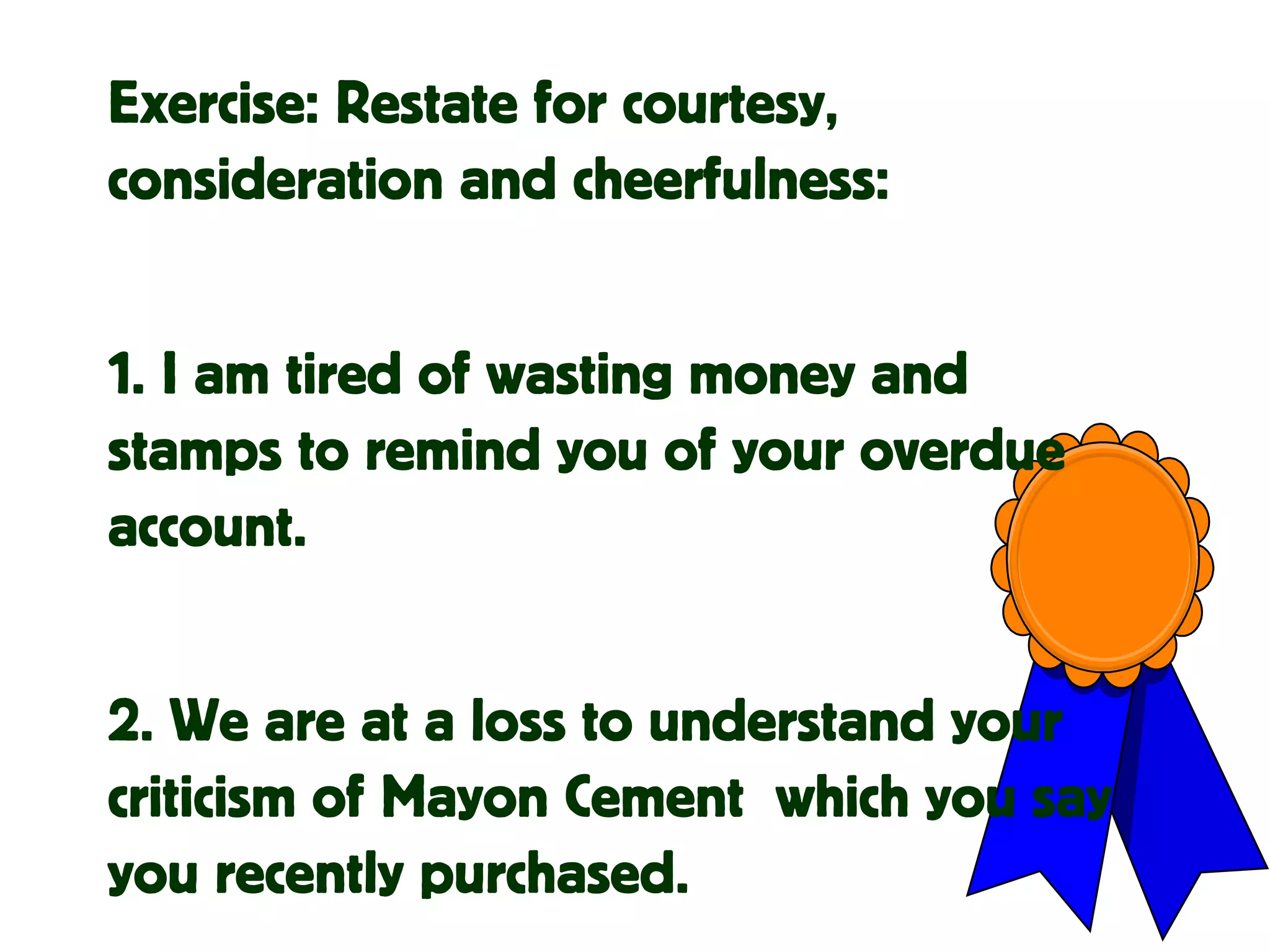 Exercise: Restate for courtesy,
consideration and cheerfulness:
1. I am tired of wasting money and
stamps to remind you of your overdue
account.
2. We are at a loss to understand your
criticism of Mayon Cement which you say
you recently purchased.
 