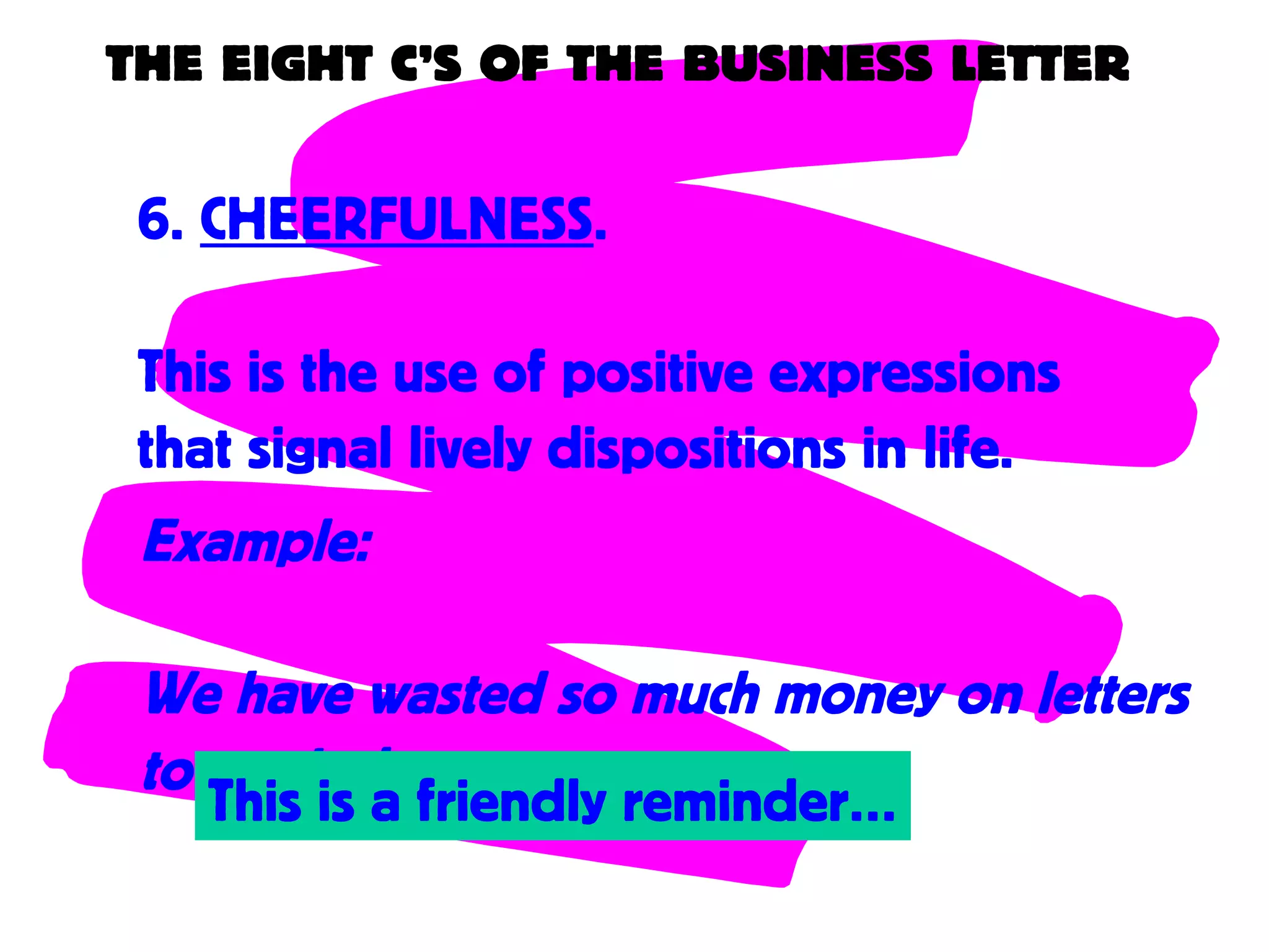 THE EIGHT C’S OF THE BUSINESS LETTER
6. CHEERFULNESS.
This is the use of positive expressions
that signal lively dispositions in life.
Example:
We have wasted so much money on letters
to remind you….This is a friendly reminder…
 