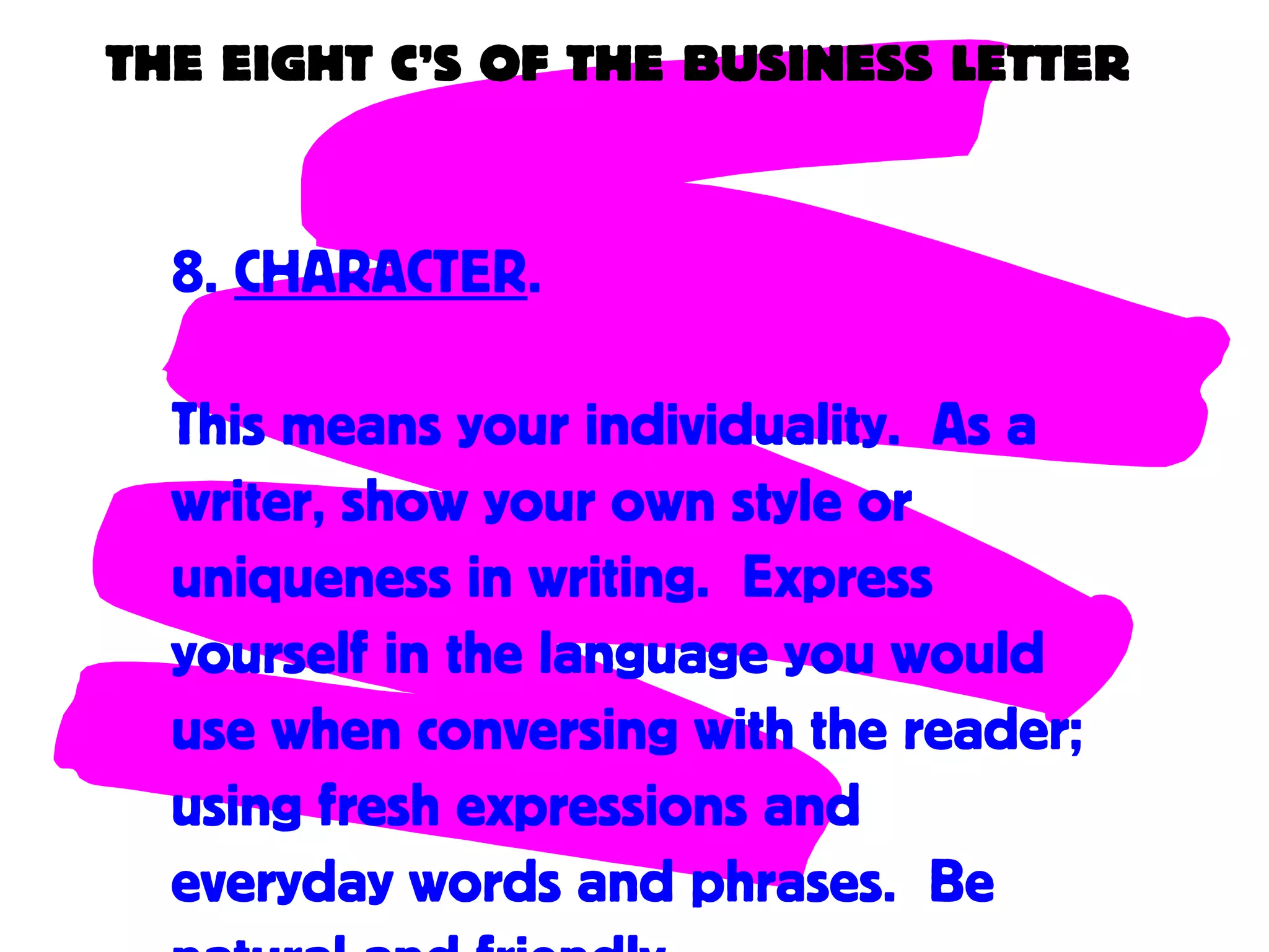 THE EIGHT C’S OF THE BUSINESS LETTER
8. CHARACTER.
This means your individuality. As a
writer, show your own style or
uniqueness in writing. Express
yourself in the language you would
use when conversing with the reader;
using fresh expressions and
everyday words and phrases. Be
 
