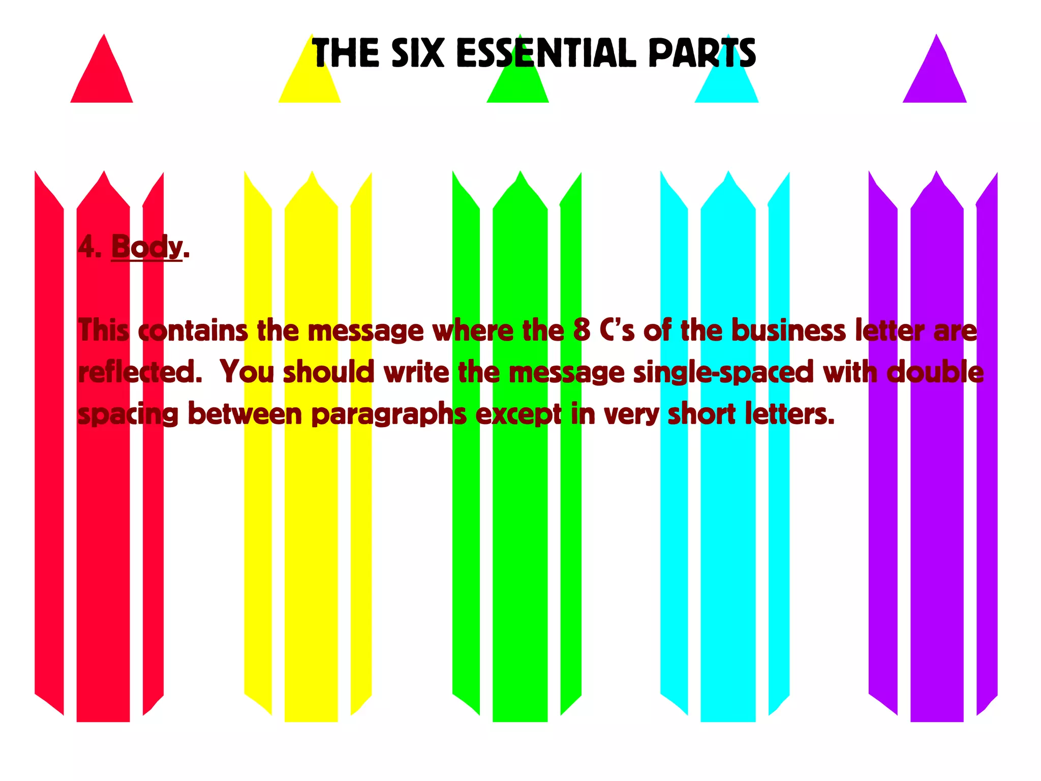 THE SIX ESSENTIAL PARTS
4. Body.
This contains the message where the 8 C’s of the business letter are
reflected. You should write the message single-spaced with double
spacing between paragraphs except in very short letters.
 