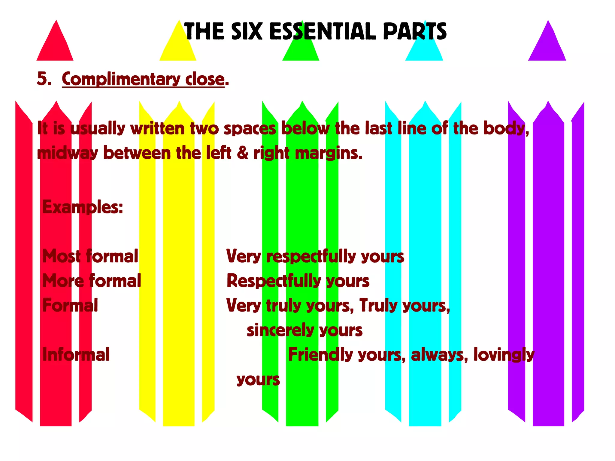 THE SIX ESSENTIAL PARTS
5. Complimentary close.
It is usually written two spaces below the last line of the body,
midway between the left & right margins.
Examples:
Most formal Very respectfully yours
More formal Respectfully yours
Formal Very truly yours, Truly yours,
sincerely yours
Informal Friendly yours, always, lovingly
yours
 